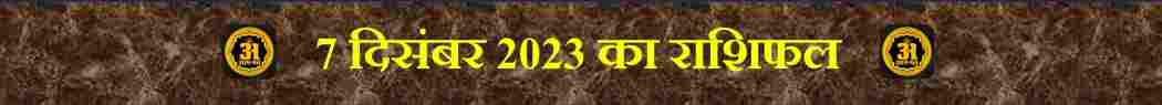 7 दिसंबर 2023: 12 राशियों के लिए राशिफल: आज आपके लिए,
Today Horoscope of 12 Zodiac Sign,
आज का राशिफल (Aaj ka Rashifal) – 12 राशियों का दैनिक भविष्यफल,
मेष राशि (मार्च 21 – अप्रैल 19) | (Mesh Rashi / Aries)
वृषभ राशि (अप्रैल 20 – मई 20) | (Vrishabh Rashi / Taurus)
मिथुन राशि (मई 21 – जून 20) | (Mithun Rashi / Gemini)
कर्क राशि (जून 21 – जुलाई 22) | (Kark Rashi / Capricorn)
सिंह राशि (जुलाई 23 – अगस्त 22) | (Singh Rashi / Leo)
कन्या राशि (अगस्त 23 – सितंबर 22) | (Kanya Rashi / Virgo)
तुला राशि (सितंबर 23 – अक्टूबर 22) | (Tula Rashi / Libra)
वृश्चिक राशि (अक्टूबर 23 – नवंबर 21) | (Vrishchik Rashi / Scorpio)
धनु राशि (नवंबर 22 – दिसंबर 21) | (Dhanu Rashi / Sagittarius)
मकर राशि (दिसंबर 22 – जनवरी 19) | (Makar Rashi / Capricorn)
कुंभ राशि (जनवरी 20 – फ़रवरी 18) | (Kumbh Rashi / Aquarius)
मीन राशि (फ़रवरी 19 – मार्च 20) | (Meen Rashi / Pieces)

