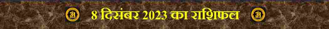 8 दिसंबर 2023: 12 राशियों के लिए राशिफल: आज आपके लिए,
Today Horoscope of 12 Zodiac Sign,
आज का राशिफल (Aaj ka Rashifal) – 12 राशियों का दैनिक भविष्यफल,
मेष राशि (मार्च 21 – अप्रैल 19) | (Mesh Rashi / Aries)
वृषभ राशि (अप्रैल 20 – मई 20) | (Vrishabh Rashi / Taurus)
मिथुन राशि (मई 21 – जून 20) | (Mithun Rashi / Gemini)
कर्क राशि (जून 21 – जुलाई 22) | (Kark Rashi / Capricorn)
सिंह राशि (जुलाई 23 – अगस्त 22) | (Singh Rashi / Leo)
कन्या राशि (अगस्त 23 – सितंबर 22) | (Kanya Rashi / Virgo)
तुला राशि (सितंबर 23 – अक्टूबर 22) | (Tula Rashi / Libra)
वृश्चिक राशि (अक्टूबर 23 – नवंबर 21) | (Vrishchik Rashi / Scorpio)
धनु राशि (नवंबर 22 – दिसंबर 21) | (Dhanu Rashi / Sagittarius)
मकर राशि (दिसंबर 22 – जनवरी 19) | (Makar Rashi / Capricorn)
कुंभ राशि (जनवरी 20 – फ़रवरी 18) | (Kumbh Rashi / Aquarius),
मीन राशि (फ़रवरी 19 – मार्च 20) | (Meen Rashi / Pieces),
8 दिसंबर 2023 का राशिफल,